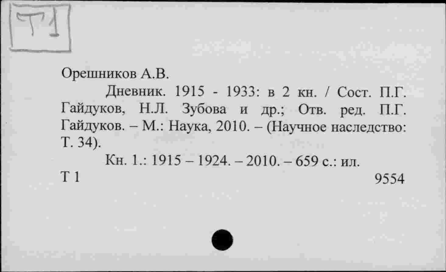 ﻿ТІ
Орешников А.В.
Дневник. 1915 - 1933: в 2 кн. / Сост. П.Г. Гайдуков, Н.Л. Зубова и др.; Отв. ред. П.Г. Гайдуков. - М.: Наука, 2010. - (Научное наследство: T. 34).
Кн. Г: 1915- 1924.-2010.-659 с.: ил.
T 1	9554